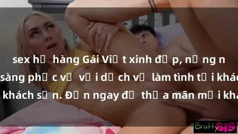 sex họ hàng Gái Việt xinh đẹp, nồng nàn tình cảm, sẵn sàng phục vụ với dịch vụ làm tình tại khách sạn. Đến ngay để thỏa mãn mọi khao khát của bạn!