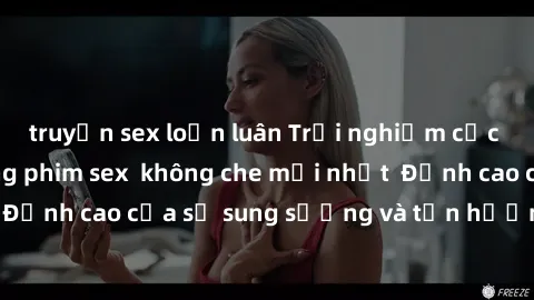 truyện sex loạn luân Trải nghiệm cực kỳ nóng bỏng trong phim sex  không che mới nhất  Đỉnh cao của sự sung sướng và tận hưởng chân thật