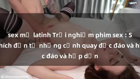 sex mỹ latinh Trải nghiệm phim sex : Sự kích thích đến từ những cảnh quay độc đáo và hấp dẫn