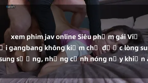 xem phim jav online Siêu phẩm gái Việt tham gia trong buổi gangbang không kiềm chế được lòng sung sướng, những cảnh nóng nảy khiến ai cũng phải mãn nhãn