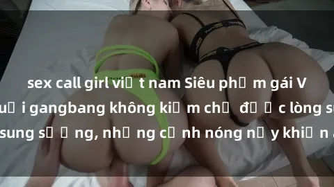 sex call girl việt nam Siêu phẩm gái Việt tham gia trong buổi gangbang không kiềm chế được lòng sung sướng, những cảnh nóng nảy khiến ai cũng phải mãn nhãn