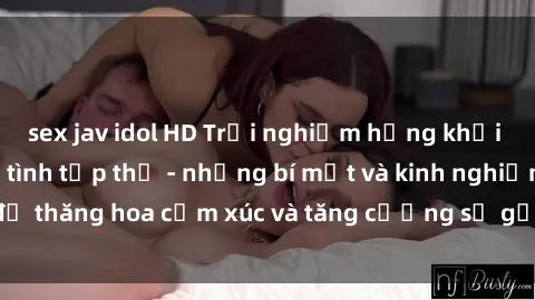 sex jav idol HD Trải nghiệm hứng khởi cùng với việc làm tình tập thể - những bí mật và kinh nghiệm để thăng hoa cảm xúc và tăng cường sự gắn kết trong mối quan hệ