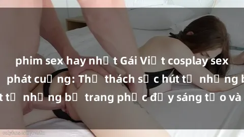 phim sex hay nhất Gái Việt cosplay sexy khiến fan hâm mộ phát cuồng: Thử thách sức hút từ những bộ trang phục đầy sáng tạo và quyến rũ!