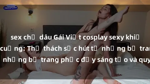 sex chị dâu Gái Việt cosplay sexy khiến fan hâm mộ phát cuồng: Thử thách sức hút từ những bộ trang phục đầy sáng tạo và quyến rũ!