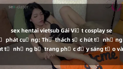 sex hentai vietsub Gái Việt cosplay sexy khiến fan hâm mộ phát cuồng: Thử thách sức hút từ những bộ trang phục đầy sáng tạo và quyến rũ!