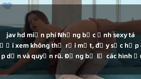 jav hd miễn phí Những bức ảnh sexy tá gợi cảm khiến người xem không thể rời mắt, đầy sức hấp dẫn và quyến rũ. Đừng bỏ lỡ các hình ảnh nóng bỏng này!