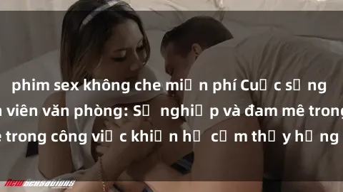 phim sex không che miễn phí Cuộc sống tình dục của nhân viên văn phòng: Sự nghiệp và đam mê trong công việc khiến họ cảm thấy hứng thú với tình dục?