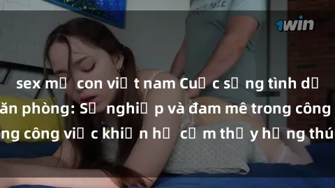 sex mẹ con việt nam Cuộc sống tình dục của nhân viên văn phòng: Sự nghiệp và đam mê trong công việc khiến họ cảm thấy hứng thú với tình dục?