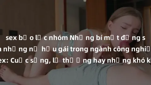 sex bạo lực nhóm Những bí mật đằng sau cuộc sống của những nữ hầu gái trong ngành công nghiệp sex: Cuộc sống, lẽ thường hay những khó khăn mà họ phải đối mặt.