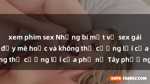 xem phim sex Những bí mật về sex gái Tây: Sự quyến rũ đầy mê hoặc và không thể cưỡng lại của phụ nữ Tây phương