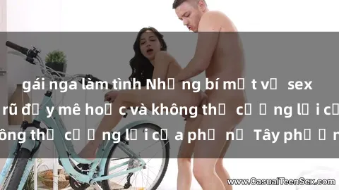 gái nga làm tình Những bí mật về sex gái Tây: Sự quyến rũ đầy mê hoặc và không thể cưỡng lại của phụ nữ Tây phương