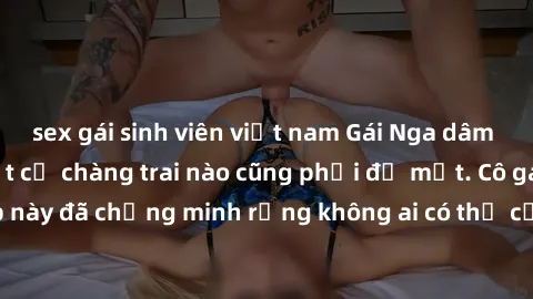 sex gái sinh viên việt nam Gái Nga dâm đãng khiến tim bất cứ chàng trai nào cũng phải đỏ mặt. Cô gái xinh đẹp này đã chứng minh rằng không ai có thể cưỡng lại khi cô làm tình đắm say.