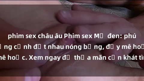 phim sex châu âu Phim sex Mỹ đen: phút mãnh liệt với những cảnh địt nhau nóng bỏng, đầy mê hoặc. Xem ngay để thỏa mãn cơn khát tình dục của bạn!