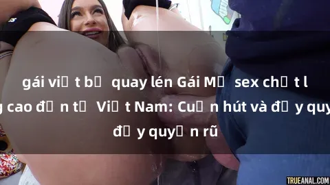 gái việt bị quay lén Gái Mỹ sex chất lượng cao đến từ Việt Nam: Cuốn hút và đầy quyến rũ