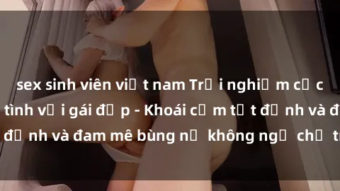 sex sinh viên việt nam Trải nghiệm cực kỳ thú vị khi làm tình với gái đẹp - Khoái cảm tột đỉnh và đam mê bùng nổ không ngờ chỉ trong một đêm!
