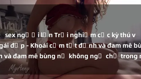 sex người lớn Trải nghiệm cực kỳ thú vị khi làm tình với gái đẹp - Khoái cảm tột đỉnh và đam mê bùng nổ không ngờ chỉ trong một đêm!