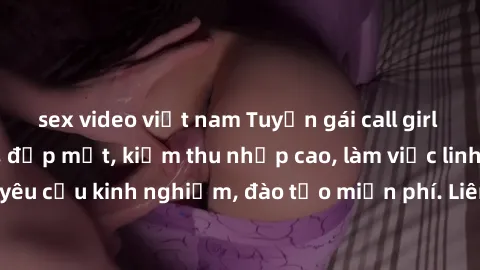 sex video việt nam Tuyển gái call girl Việt Nam gợi cảm, đẹp mắt, kiếm thu nhập cao, làm việc linh hoạt, không yêu cầu kinh nghiệm, đào tạo miễn phí. Liên hệ ngay để biết thêm chi tiết!