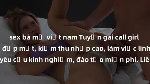 sex bà mẹ việt nam Tuyển gái call girl Việt Nam gợi cảm, đẹp mắt, kiếm thu nhập cao, làm việc linh hoạt, không yêu cầu kinh nghiệm, đào tạo miễn phí. Liên hệ ngay để biết thêm chi tiết!