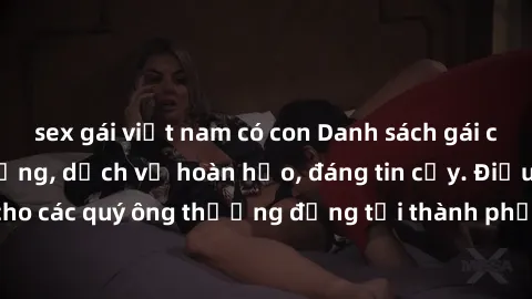 sex gái việt nam có con Danh sách gái call girl vip chất lượng, dịch vụ hoàn hảo, đáng tin cậy. Điều hấp dẫn cho các quý ông thượng đẳng tại thành phố. Hãy nhấc máy và đặt lịch ngay!