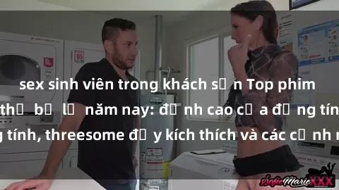 sex sinh viên trong khách sạn Top phim sex hot nhất không thể bỏ lỡ năm nay: đỉnh cao của đồng tính, threesome đầy kích thích và các cảnh nóng đang gây sốt!