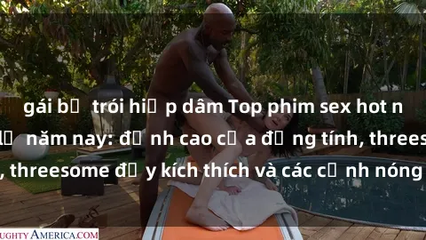 gái bị trói hiếp dâm Top phim sex hot nhất không thể bỏ lỡ năm nay: đỉnh cao của đồng tính, threesome đầy kích thích và các cảnh nóng đang gây sốt!