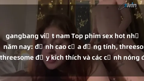 gangbang việt nam Top phim sex hot nhất không thể bỏ lỡ năm nay: đỉnh cao của đồng tính, threesome đầy kích thích và các cảnh nóng đang gây sốt!