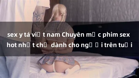 sex y tá việt nam Chuyên mục phim sex hot nhất chỉ dành cho người trên tuổi