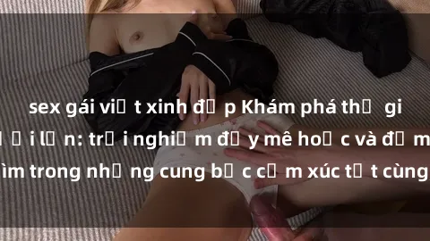 sex gái việt xinh đẹp Khám phá thế giới mới với sex người lớn: trải nghiệm đầy mê hoặc và đắm chìm trong những cung bậc cảm xúc tột cùng, hứng khởi và cuốn hút.