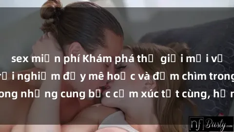 sex miễn phí Khám phá thế giới mới với sex người lớn: trải nghiệm đầy mê hoặc và đắm chìm trong những cung bậc cảm xúc tột cùng, hứng khởi và cuốn hút.