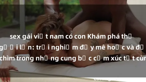 sex gái việt nam có con Khám phá thế giới mới với sex người lớn: trải nghiệm đầy mê hoặc và đắm chìm trong những cung bậc cảm xúc tột cùng, hứng khởi và cuốn hút.