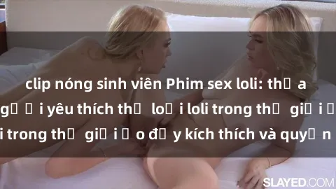 clip nóng sinh viên Phim sex loli: thỏa mãn đam mê của người yêu thích thể loại loli trong thế giới ảo đầy kích thích và quyến rũ.