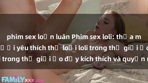phim sex loạn luân Phim sex loli: thỏa mãn đam mê của người yêu thích thể loại loli trong thế giới ảo đầy kích thích và quyến rũ.