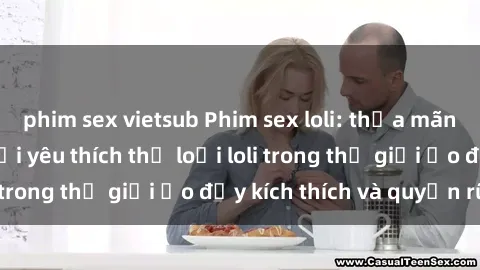 phim sex vietsub Phim sex loli: thỏa mãn đam mê của người yêu thích thể loại loli trong thế giới ảo đầy kích thích và quyến rũ.