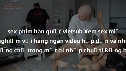 sex phim hàn quốc vietsub Xem sex miễn phí: Cùng trải nghiệm với hàng ngàn video hấp dẫn và nhiều thể loại đa dạng chỉ trong một cú nhấp chuột! Đừng bỏ lỡ cơ hội thưởng thức tuyệt vời này ngay hôm nay