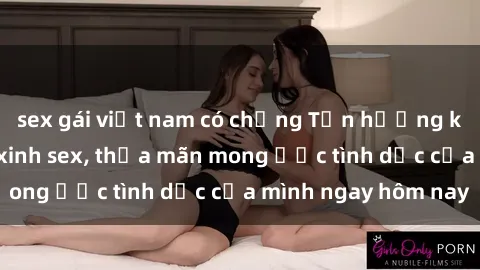 sex gái việt nam có chồng Tận hưởng khoái cảm với gái xinh sex, thỏa mãn mong ước tình dục của mình ngay hôm nay