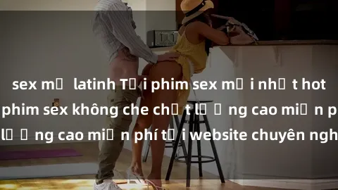 sex mỹ latinh Tải phim sex mới nhất hot nhất - Xem và tải phim sex không che chất lượng cao miễn phí tại website chuyên nghiệp.
