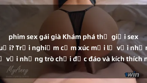 phim sex gái già Khám phá thế giới sex trực tuyến: Hơn tuổi? Trải nghiệm cảm xúc mới lạ với những trò chơi độc đáo và kích thích người lớn