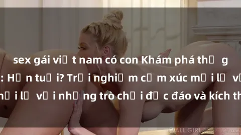 sex gái việt nam có con Khám phá thế giới sex trực tuyến: Hơn tuổi? Trải nghiệm cảm xúc mới lạ với những trò chơi độc đáo và kích thích người lớn
