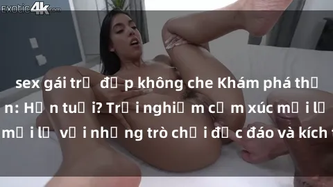 sex gái trẻ đẹp không che Khám phá thế giới sex trực tuyến: Hơn tuổi? Trải nghiệm cảm xúc mới lạ với những trò chơi độc đáo và kích thích người lớn