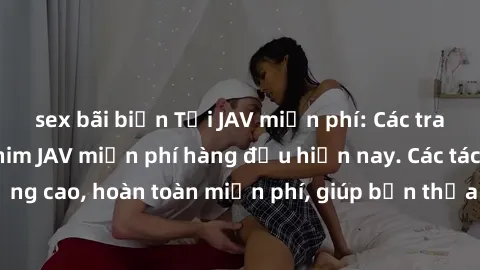 sex bãi biển Tải JAV miễn phí: Các trang web cung cấp phim JAV miễn phí hàng đầu hiện nay. Các tác phẩm chất lượng cao, hoàn toàn miễn phí, giúp bạn thỏa mãn niềm đam mê mà không tốn kém.