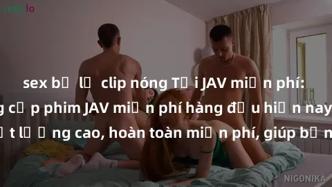 sex bị lộ clip nóng Tải JAV miễn phí: Các trang web cung cấp phim JAV miễn phí hàng đầu hiện nay. Các tác phẩm chất lượng cao, hoàn toàn miễn phí, giúp bạn thỏa mãn niềm đam mê mà không tốn kém.