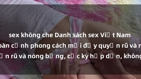 sex không che Danh sách sex Việt Nam không che - Ảnh toàn cảnh phong cách mới đầy quyến rũ và nóng bỏng, cực kỳ hấp dẫn, không thể bỏ qua!