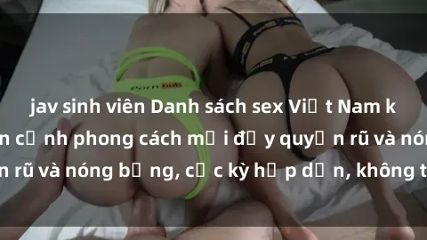 jav sinh viên Danh sách sex Việt Nam không che - Ảnh toàn cảnh phong cách mới đầy quyến rũ và nóng bỏng, cực kỳ hấp dẫn, không thể bỏ qua!