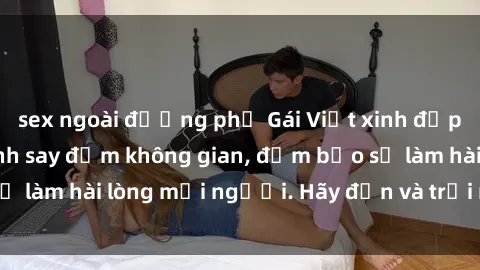 sex ngoài đường phố Gái Việt xinh đẹp, nồng nàn làm tình say đắm không gian, đảm bảo sẽ làm hài lòng mọi người. Hãy đến và trải nghiệm ngay!