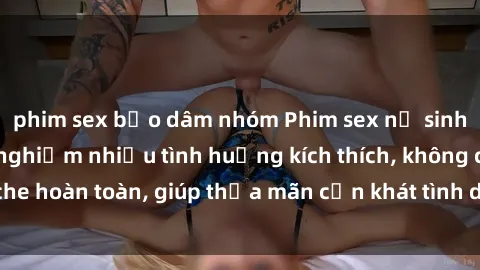 phim sex bạo dâm nhóm Phim sex nữ sinh mới nhất: Trải nghiệm nhiều tình huống kích thích, không che hoàn toàn, giúp thỏa mãn cơn khát tình dục của các bạn trẻ