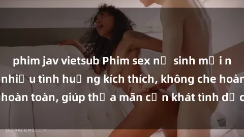 phim jav vietsub Phim sex nữ sinh mới nhất: Trải nghiệm nhiều tình huống kích thích, không che hoàn toàn, giúp thỏa mãn cơn khát tình dục của các bạn trẻ
