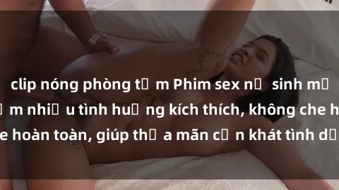 clip nóng phòng tắm Phim sex nữ sinh mới nhất: Trải nghiệm nhiều tình huống kích thích, không che hoàn toàn, giúp thỏa mãn cơn khát tình dục của các bạn trẻ