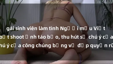 gái sinh viên làm tình Người mẫu Việt Nam gây sốt với loạt shoot ảnh táo bạo, thu hút sự chú ý của công chúng bằng vẻ đẹp quyến rũ và gợi cảm.