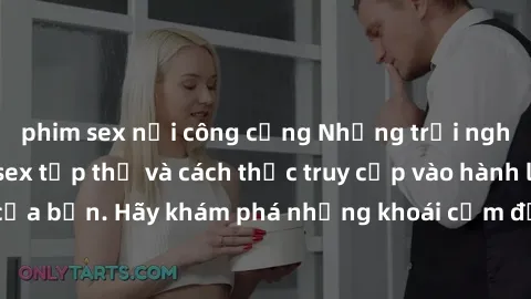 phim sex nơi công cộng Những trải nghiệm mới lạ với sex tập thể và cách thức truy cập vào hành lang đam mê của bạn. Hãy khám phá những khoái cảm đầy kích thích với tập thể hấp dẫn!