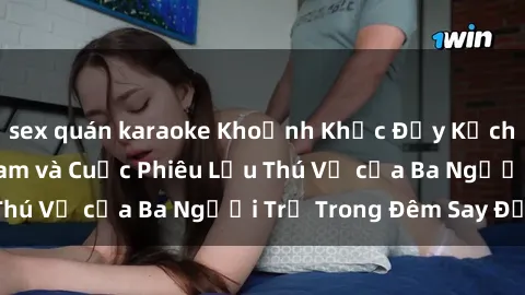 sex quán karaoke Khoảnh Khắc Đầy Kịch Tính: Sex  Việt Nam và Cuộc Phiêu Lưu Thú Vị của Ba Người Trẻ Trong Đêm Say Đắm